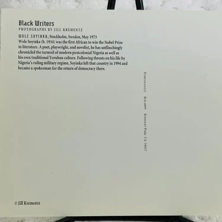 Vintage Postcard Black Writers
PHOTOGRAPHS BY JILL KREMENTZ WOLE SOYINKA, Stockholm, Sweden, May 1973
Wole Soyinka (b. 1934) was the first African to win the Nobel Prize in literature. A poet, playwright, and novelist, he has unflinchingly chronicled the turmoil of modern postcolonial Nigeria as well as his own traditional Yoruban culture. Following threats on his life by Nigeria's ruling military regime, Soyinka left that country in 1994 and became a spokesman for the return of democracy there.